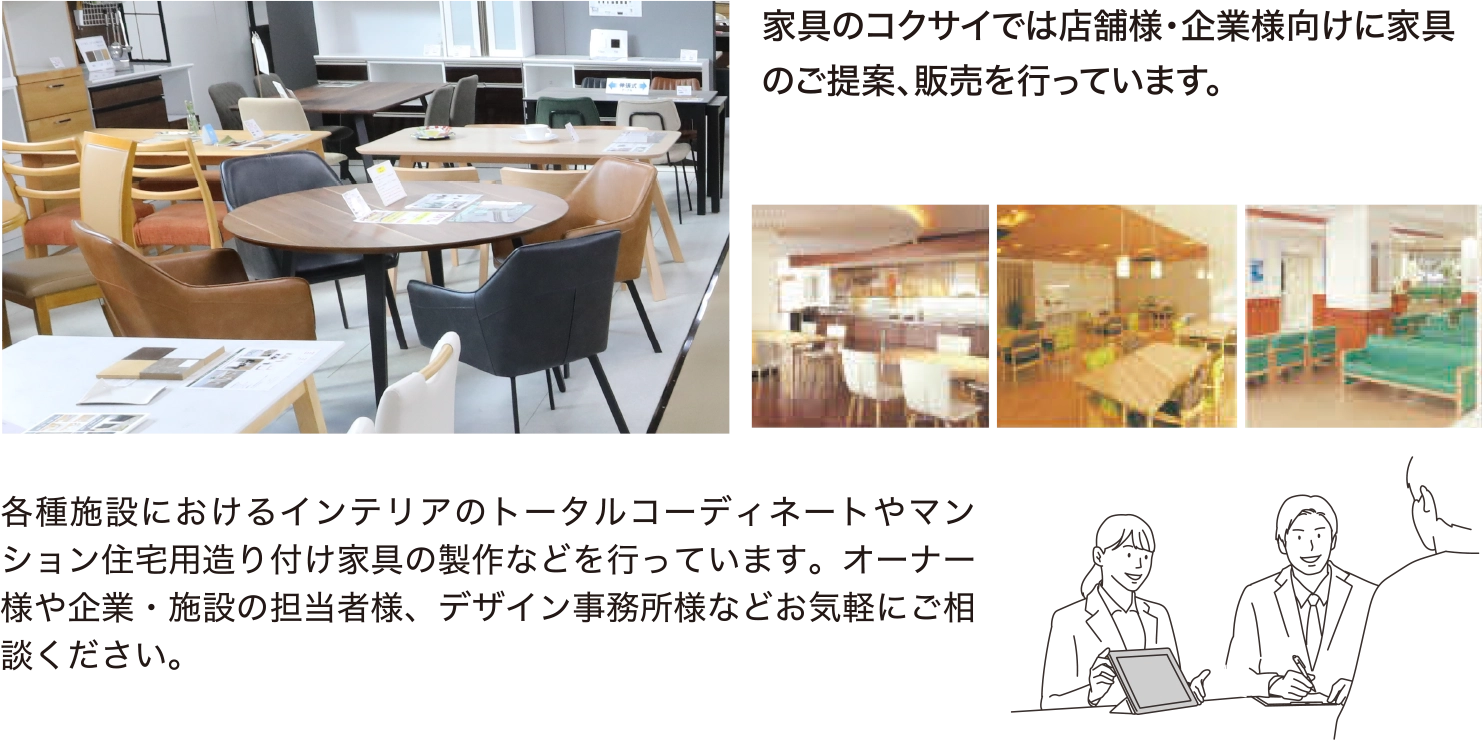 家具のコクサイでは店舗様・企業様向けに家具のご提案、販売を行っています。 各種施設におけるインテリアのトータルコーディネートやマンション住宅用造り付け家具の製作などを行っています。オーナー様や企業・施設の担当者様、デザイン事務所様などお気軽にご相談ください。